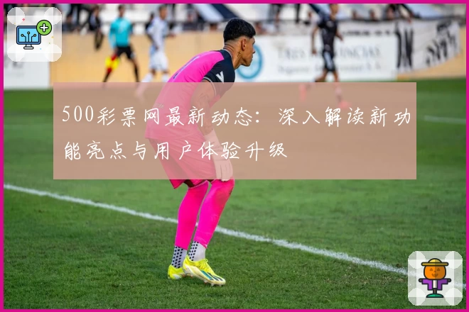 500彩票网最新动态:深入解读新功能亮点与用户体验升级