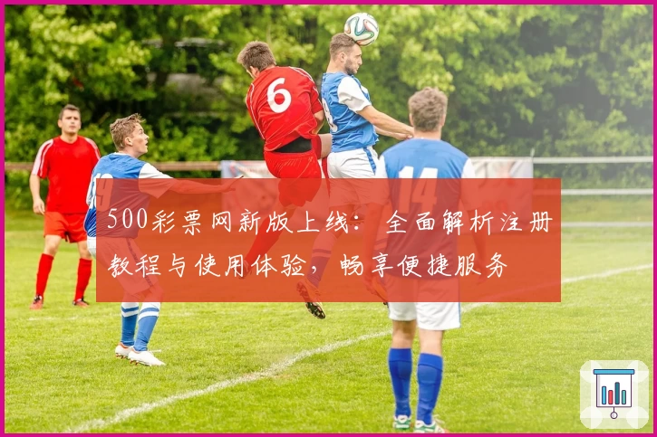 500彩票网新版上线：全面解析注册教程与使用体验，畅享便捷服务