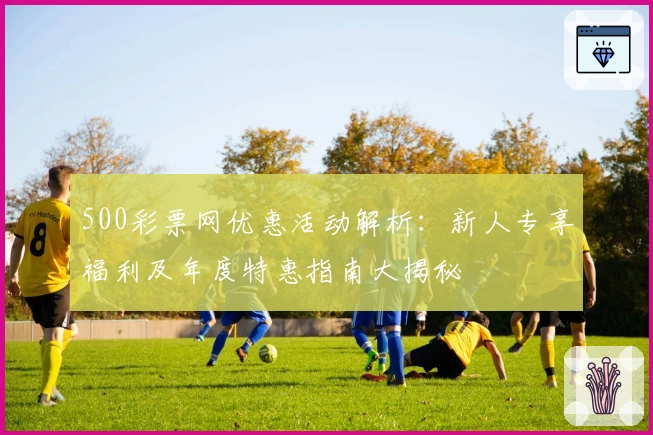 500彩票网优惠活动解析：新人专享福利及年度特惠指南大揭秘