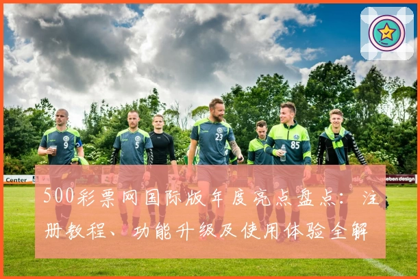 500彩票网国际版年度亮点盘点：注册教程、功能升级及使用体验全解析