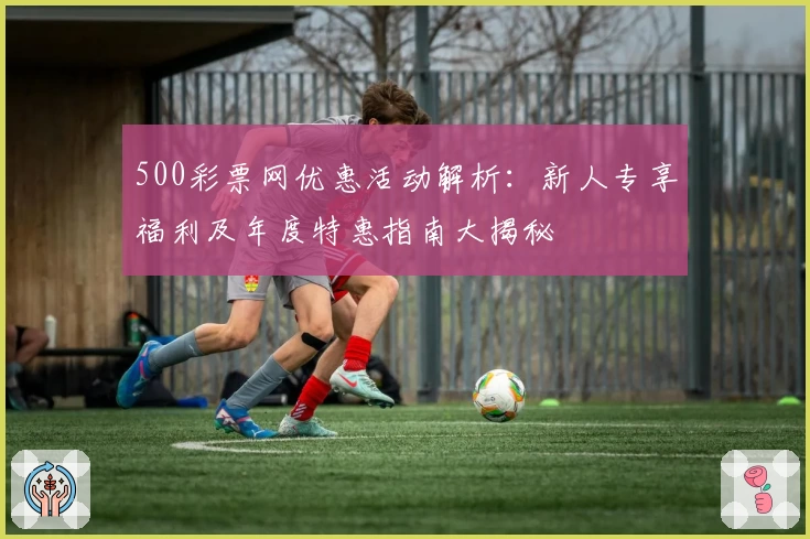 500彩票网优惠活动解析:新人专享福利及年度特惠指南大揭秘
