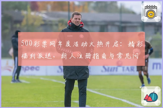 500彩票网年度活动火热开启：精彩福利派送，新人注册指南与常见问题全解析