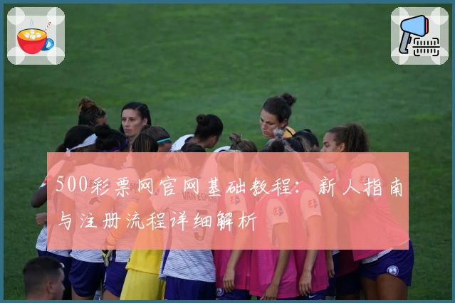 500彩票网官网基础教程：新人指南与注册流程详细解析