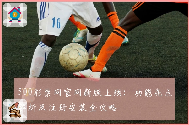 500彩票网官网新版上线:功能亮点解析及注册安装全攻略