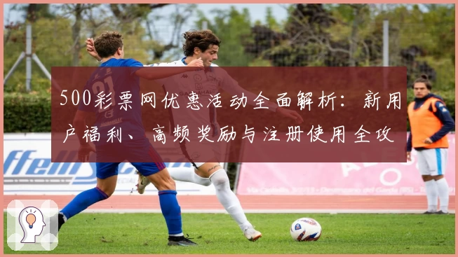 500彩票网优惠活动全面解析:新用户福利、高频奖励与注册使用全攻略