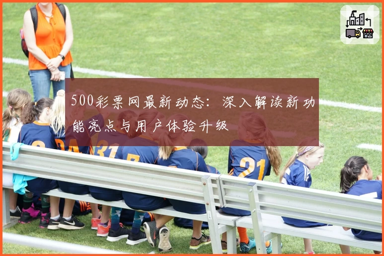 500彩票网最新动态：深入解读新功能亮点与用户体验升级