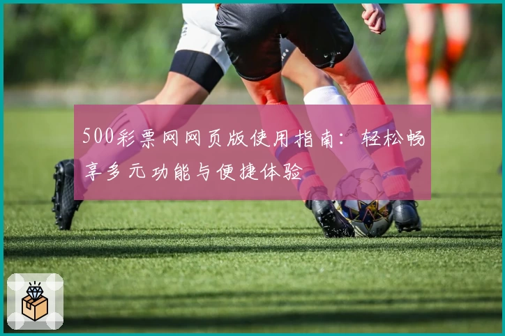 500彩票网网页版使用指南：轻松畅享多元功能与便捷体验