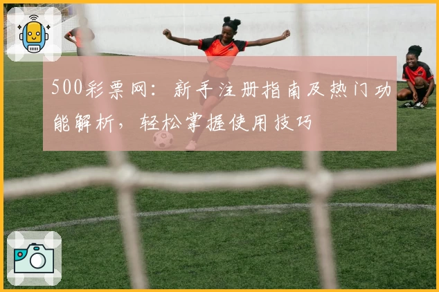 500彩票网：新手注册指南及热门功能解析，轻松掌握使用技巧