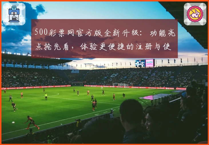 500彩票网官方版全新升级:功能亮点抢先看,体验更便捷的注册与使用流程