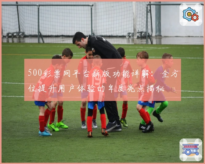 500彩票网平台新版功能详解:全方位提升用户体验的年度亮点揭秘