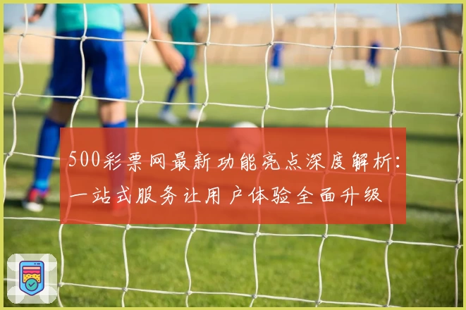 500彩票网最新功能亮点深度解析：一站式服务让用户体验全面升级