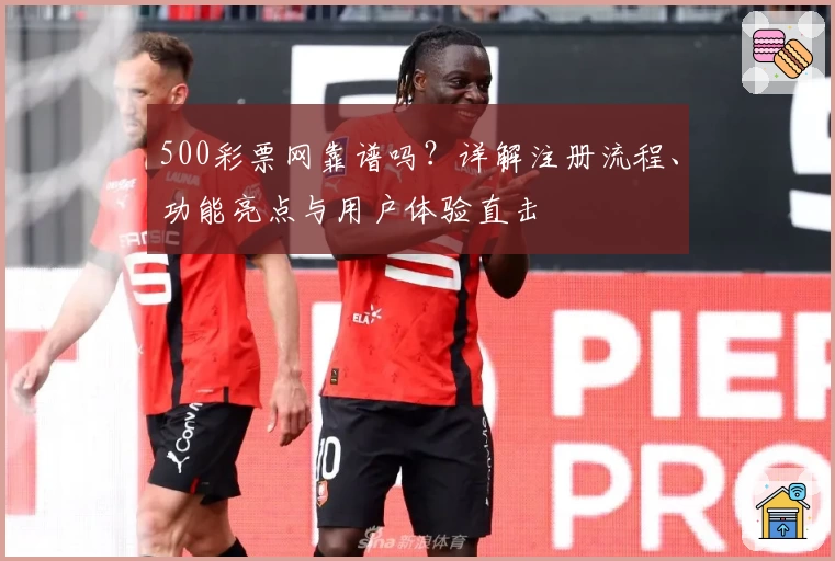 500彩票网靠谱吗？详解注册流程、功能亮点与用户体验直击