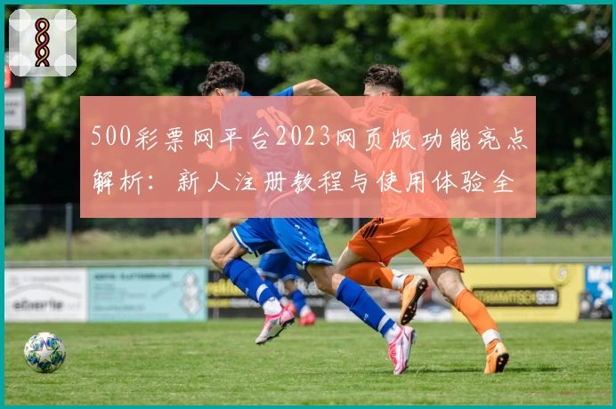 500彩票网平台2023网页版功能亮点解析：新人注册教程与使用体验全披露