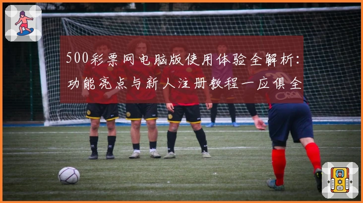 500彩票网电脑版使用体验全解析：功能亮点与新人注册教程一应俱全