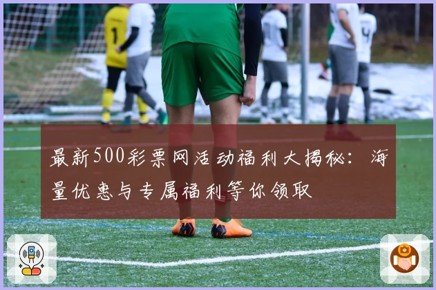 最新500彩票网活动福利大揭秘：海量优惠与专属福利等你领取