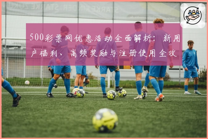 500彩票网优惠活动全面解析：新用户福利、高频奖励与注册使用全攻略