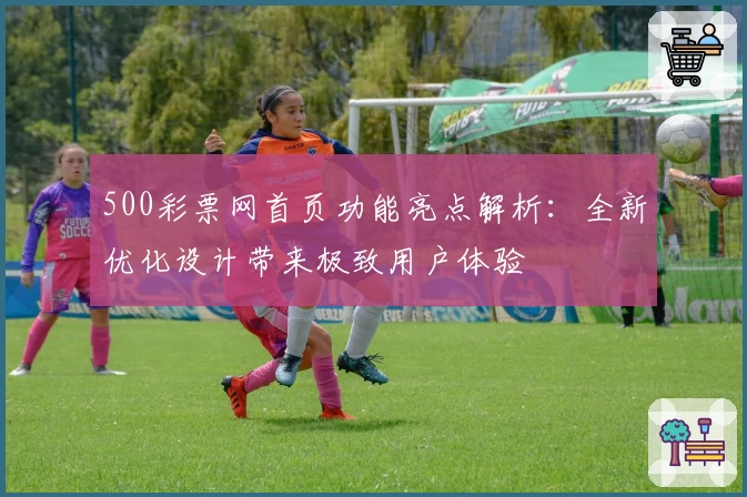 500彩票网首页功能亮点解析：全新优化设计带来极致用户体验